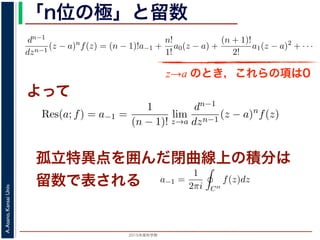 2015年度秋学期 
A.Asano,KansaiUniv.
「n位の極」と留数
(z − a) f(z) = a−n + a−n+1(z − a) + · · · + a−1(z − a) + a0(z − a) + · · ·
，べき級数が得られます。したがって，両辺を (n − 1) 回微分すると，
dn−1
dzn−1
(z − a)n
f(z) = (n − 1)!a−1 +
n!
1!
a0(z − a) +
(n + 1)!
2!
a1(z − a)2
+ · · ·
，
Res(a; f) = a−1 =
1
(n − 1)!
lim
z→a
dn−1
dzn−1
(z − a)n
f(z)
れます。これらのことは，孤立特異点つまり「穴」を囲んだ閉曲線上の積分が，留数で
数は上の式が計算できれば求められることを表しています。
，閉曲線 C の内部で，関数 f(z) が有限個の孤立特異点 b1, b2, . . . を除いて正則である
き，b1, b2, . . . のそれぞれを囲み C の内部にある円周を正の向きに一周する経路を C
，これまでと同様の考えで，コーシーの積分定理により
C
f(z)dz −
C1
f(z)dz −
C2
f(z)dz − · · · = 0
ら，
z→a のとき，これらの項は0
よって
− a) f(z) = a−n + a−n+1(z − a) + · · · + a−1(z − a) + a0(z − a) +
数が得られます。したがって，両辺を (n − 1) 回微分すると，
−1
n−1
(z − a)n
f(z) = (n − 1)!a−1 +
n!
1!
a0(z − a) +
(n + 1)!
2!
a1(z − a)2
+
Res(a; f) = a−1 =
1
(n − 1)!
lim
z→a
dn−1
dzn−1
(z − a)n
f(z)
これらのことは，孤立特異点つまり「穴」を囲んだ閉曲線上の積分が，留
式が計算できれば求められることを表しています。
C の内部で，関数 f(z) が有限個の孤立特異点 b1, b2, . . . を除いて正則
. . . のそれぞれを囲み C の内部にある円周を正の向きに一周する経路
でと同様の考えで，コーシーの積分定理により
孤立特異点を囲んだ閉曲線上の積分は
留数で表される
関数 f(z) と孤立特異点 a について，|f(z)| → ∞ (z → a) のとき，a を f(z) の
ローラン級数の負のべきの項が有限，すなわち級数が a−n (n 1) から始まるこ
略）。このとき，a を n 位の極といいます。なお，負のべきの項が無限に現れると
とよばれます。
留数
図 2 において，f(z) を円環部分の中にある円周 C′′ に沿って正の向きに１周し
ます。f(z) をローラン級数展開したものの各項を積分すると考えると，今回の最
分」により，
1
z − a
の項以外はすべて 0 となり，
a−1 =
1
2πi C′′
f(z)dz
3
本当は，ここで「無限級数の積分」を「積分の無限級数」に置き換えられるのは，当然ではあ
は略します。
 