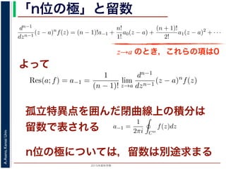 2015年度秋学期 
A.Asano,KansaiUniv.
「n位の極」と留数
(z − a) f(z) = a−n + a−n+1(z − a) + · · · + a−1(z − a) + a0(z − a) + · · ·
，べき級数が得られます。したがって，両辺を (n − 1) 回微分すると，
dn−1
dzn−1
(z − a)n
f(z) = (n − 1)!a−1 +
n!
1!
a0(z − a) +
(n + 1)!
2!
a1(z − a)2
+ · · ·
，
Res(a; f) = a−1 =
1
(n − 1)!
lim
z→a
dn−1
dzn−1
(z − a)n
f(z)
れます。これらのことは，孤立特異点つまり「穴」を囲んだ閉曲線上の積分が，留数で
数は上の式が計算できれば求められることを表しています。
，閉曲線 C の内部で，関数 f(z) が有限個の孤立特異点 b1, b2, . . . を除いて正則である
き，b1, b2, . . . のそれぞれを囲み C の内部にある円周を正の向きに一周する経路を C
，これまでと同様の考えで，コーシーの積分定理により
C
f(z)dz −
C1
f(z)dz −
C2
f(z)dz − · · · = 0
ら，
z→a のとき，これらの項は0
よって
− a) f(z) = a−n + a−n+1(z − a) + · · · + a−1(z − a) + a0(z − a) +
数が得られます。したがって，両辺を (n − 1) 回微分すると，
−1
n−1
(z − a)n
f(z) = (n − 1)!a−1 +
n!
1!
a0(z − a) +
(n + 1)!
2!
a1(z − a)2
+
Res(a; f) = a−1 =
1
(n − 1)!
lim
z→a
dn−1
dzn−1
(z − a)n
f(z)
これらのことは，孤立特異点つまり「穴」を囲んだ閉曲線上の積分が，留
式が計算できれば求められることを表しています。
C の内部で，関数 f(z) が有限個の孤立特異点 b1, b2, . . . を除いて正則
. . . のそれぞれを囲み C の内部にある円周を正の向きに一周する経路
でと同様の考えで，コーシーの積分定理により
孤立特異点を囲んだ閉曲線上の積分は
留数で表される
関数 f(z) と孤立特異点 a について，|f(z)| → ∞ (z → a) のとき，a を f(z) の
ローラン級数の負のべきの項が有限，すなわち級数が a−n (n 1) から始まるこ
略）。このとき，a を n 位の極といいます。なお，負のべきの項が無限に現れると
とよばれます。
留数
図 2 において，f(z) を円環部分の中にある円周 C′′ に沿って正の向きに１周し
ます。f(z) をローラン級数展開したものの各項を積分すると考えると，今回の最
分」により，
1
z − a
の項以外はすべて 0 となり，
a−1 =
1
2πi C′′
f(z)dz
3
本当は，ここで「無限級数の積分」を「積分の無限級数」に置き換えられるのは，当然ではあ
は略します。
n位の極については，留数は別途求まる
 