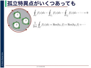 2015年度秋学期 
A.Asano,KansaiUniv.
孤立特異点がいくつあっても
b1
C
C1
b2
C2
b3
C3
図 3: 有限個の孤立特異点を含む場合
y
0
–1+i
r
x
√2
1+i
√2
–r
r+rir–ri
C
このとき，b1, b2, . . . のそれぞれを囲み C の内部にある円周を正の向きに一周
すると，これまでと同様の考えで，コーシーの積分定理により
C
f(z)dz −
C1
f(z)dz −
C2
f(z)dz − · · · = 0
ですから，
1
2πi C
f(z)dz = Res(b1; f) + Res(b2; f) + · · ·
がなりたちます。このことは，いくつかの「穴」を囲んだ閉曲線上の積分は，
数がわかれば求められることを示しています。
留数と定積分
留数の考えを使って，図 4 に示す，幅 2r・高さ r の長方形の経路 C に沿った
考えます。
1
z4 + 1
=
1
(z − 1+i√ )(z − −1+i√ )(z − −1−i√ )(z − 1−i√ )
1 2
すると，これまでと同様の考えで，コーシーの積分定理により
C
f(z)dz −
C1
f(z)dz −
C2
f(z)dz − · · · = 0
ですから，
1
2πi C
f(z)dz = Res(b1; f) + Res(b2; f) + · · ·
がなりたちます。このことは，いくつかの「穴」を囲んだ閉曲線上の積分は，そ
数がわかれば求められることを示しています。
留数と定積分
留数の考えを使って，図 4 に示す，幅 2r・高さ r の長方形の経路 C に沿った
考えます。
1
z4 + 1
=
1
(z − 1+i√
2
)(z − −1+i√
2
)(z − −1−i√
2
)(z − 1−i√
2
)
 