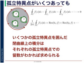 2015年度秋学期 
A.Asano,KansaiUniv.
孤立特異点がいくつあっても
いくつかの孤立特異点を囲んだ
閉曲線上の積分は
それぞれの孤立特異点での
留数がわかれば求められる
b1
C
C1
b2
C2
b3
C3
図 3: 有限個の孤立特異点を含む場合
y
0
–1+i
r
x
√2
1+i
√2
–r
r+rir–ri
C
このとき，b1, b2, . . . のそれぞれを囲み C の内部にある円周を正の向きに一周
すると，これまでと同様の考えで，コーシーの積分定理により
C
f(z)dz −
C1
f(z)dz −
C2
f(z)dz − · · · = 0
ですから，
1
2πi C
f(z)dz = Res(b1; f) + Res(b2; f) + · · ·
がなりたちます。このことは，いくつかの「穴」を囲んだ閉曲線上の積分は，
数がわかれば求められることを示しています。
留数と定積分
留数の考えを使って，図 4 に示す，幅 2r・高さ r の長方形の経路 C に沿った
考えます。
1
z4 + 1
=
1
(z − 1+i√ )(z − −1+i√ )(z − −1−i√ )(z − 1−i√ )
1 2
すると，これまでと同様の考えで，コーシーの積分定理により
C
f(z)dz −
C1
f(z)dz −
C2
f(z)dz − · · · = 0
ですから，
1
2πi C
f(z)dz = Res(b1; f) + Res(b2; f) + · · ·
がなりたちます。このことは，いくつかの「穴」を囲んだ閉曲線上の積分は，そ
数がわかれば求められることを示しています。
留数と定積分
留数の考えを使って，図 4 に示す，幅 2r・高さ r の長方形の経路 C に沿った
考えます。
1
z4 + 1
=
1
(z − 1+i√
2
)(z − −1+i√
2
)(z − −1−i√
2
)(z − 1−i√
2
)
 