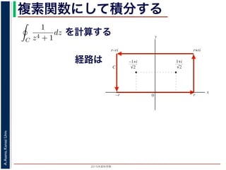 2015年度秋学期 
A.Asano,KansaiUniv.
複素関数にして積分する
1
2πi C
f(z)dz = Res(
1 + i
√
2
; f) + Res(
−1 + i
√
2
; f) = −
なわち
C
1
z4 + 1
dz =
π
√
2
が得られます。
／応用数学（解析）（2013 年度春学期） 第１３回 (2013. 7. 9) http://
を計算する
経路は
図 3: 有限個の孤立特異点を含む場合
y
0
–1+i
r
x
√2
1+i
√2
–r
r+rir–ri
C
図 4: 留数と定積分
図 4 の経路 C の内部に入っている極は，
1 + i
√
2
,
−1 + i
√
2
だけです。ここで，(23) 式よ
Res(
1 + i
√
2
; f) = lim
z→ 1+i√
2
(z −
1 + i
√
2
)f(z)
 