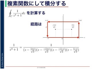 2015年度秋学期 
A.Asano,KansaiUniv.
複素関数にして積分する
1
2πi C
f(z)dz = Res(
1 + i
√
2
; f) + Res(
−1 + i
√
2
; f) = −
なわち
C
1
z4 + 1
dz =
π
√
2
が得られます。
／応用数学（解析）（2013 年度春学期） 第１３回 (2013. 7. 9) http://
を計算する
経路は
図 3: 有限個の孤立特異点を含む場合
y
0
–1+i
r
x
√2
1+i
√2
–r
r+rir–ri
C
図 4: 留数と定積分
図 4 の経路 C の内部に入っている極は，
1 + i
√
2
,
−1 + i
√
2
だけです。ここで，(23) 式よ
Res(
1 + i
√
2
; f) = lim
z→ 1+i√
2
(z −
1 + i
√
2
)f(z)
1
2πi C
f(z)dz = Res(b1; f) + Res(b2; f) + · · ·
このことは，いくつかの「穴」を囲んだ閉曲線上の積分は，それぞれ
られることを示しています。
って，図 4 に示す，幅 2r・高さ r の長方形の経路 C に沿った f(z) =
1
z4 + 1
=
1
(z − 1+i√
2
)(z − −1+i√
2
)(z − −1−i√
2
)(z − 1−i√
2
)
f(z) の孤立特異点
1 + i
√
2
,
−1 + i
√
2
,
−1 − i
√
2
,
1 − i
√
2
は，すべて１位の極
 