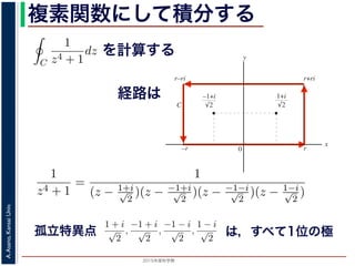 2015年度秋学期 
A.Asano,KansaiUniv.
複素関数にして積分する
1
2πi C
f(z)dz = Res(
1 + i
√
2
; f) + Res(
−1 + i
√
2
; f) = −
なわち
C
1
z4 + 1
dz =
π
√
2
が得られます。
／応用数学（解析）（2013 年度春学期） 第１３回 (2013. 7. 9) http://
を計算する
経路は
図 3: 有限個の孤立特異点を含む場合
y
0
–1+i
r
x
√2
1+i
√2
–r
r+rir–ri
C
図 4: 留数と定積分
図 4 の経路 C の内部に入っている極は，
1 + i
√
2
,
−1 + i
√
2
だけです。ここで，(23) 式よ
Res(
1 + i
√
2
; f) = lim
z→ 1+i√
2
(z −
1 + i
√
2
)f(z)
1
2πi C
f(z)dz = Res(b1; f) + Res(b2; f) + · · ·
このことは，いくつかの「穴」を囲んだ閉曲線上の積分は，それぞれ
られることを示しています。
って，図 4 に示す，幅 2r・高さ r の長方形の経路 C に沿った f(z) =
1
z4 + 1
=
1
(z − 1+i√
2
)(z − −1+i√
2
)(z − −1−i√
2
)(z − 1−i√
2
)
f(z) の孤立特異点
1 + i
√
2
,
−1 + i
√
2
,
−1 − i
√
2
,
1 − i
√
2
は，すべて１位の極
C
f(z)dz −
C1
f(z)dz −
C2
f(z)dz − · · · = 0 (24
1
2πi C
f(z)dz = Res(b1; f) + Res(b2; f) + · · · (25
ます。このことは，いくつかの「穴」を囲んだ閉曲線上の積分は，それぞれの「穴」での留
ば求められることを示しています。
分
を使って，図 4 に示す，幅 2r・高さ r の長方形の経路 C に沿った f(z) =
1
z4 + 1
の積分を
1
z4 + 1
=
1
(z − 1+i√
2
)(z − −1+i√
2
)(z − −1−i√
2
)(z − 1−i√
2
)
(26
つある f(z) の孤立特異点
1 + i
√
2
,
−1 + i
√
2
,
−1 − i
√
2
,
1 − i
√
2
は，すべて１位の極です。孤立特異点 は，すべて1位の極
 