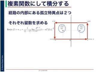 2015年度秋学期 
A.Asano,KansaiUniv.
複素関数にして積分する
経路の内部にある孤立特異点は２つ
図 3: 有限個の孤立特異点を含む場合
y
0
–1+i
r
x
√2
1+i
√2
–r
r+rir–ri
C
図 4: 留数と定積分
図 4 の経路 C の内部に入っている極は，
1 + i
√
2
,
−1 + i
√
2
だけです。ここで，(2
Res(
1 + i
√
2
; f) = lim
z→ 1+i√
2
(z −
1 + i
√
2
)f(z)
それぞれ留数を求める
，
a)n
f(z) = a−n + a−n+1(z − a) + · · · + a−1(z − a)n−1
+ a0(z − a)n
+ · · · (21)
が得られます。したがって，両辺を (n − 1) 回微分すると，
−1
−1
(z − a)n
f(z) = (n − 1)!a−1 +
n!
1!
a0(z − a) +
(n + 1)!
2!
a1(z − a)2
+ · · · (22)
Res(a; f) = a−1 =
1
(n − 1)!
lim
z→a
dn−1
dzn−1
(z − a)n
f(z) (23)
れらのことは，孤立特異点つまり「穴」を囲んだ閉曲線上の積分が，留数で表され，し
が計算できれば求められることを表しています。
の内部で，関数 f(z) が有限個の孤立特異点 b1, b2, . . . を除いて正則であるとします。
. . のそれぞれを囲み C の内部にある円周を正の向きに一周する経路を C1, C2, . . . と
と同様の考えで，コーシーの積分定理により
C
f(z)dz −
C1
f(z)dz −
C2
f(z)dz − · · · = 0 (24)
1
2πi C
f(z)dz = Res(b1; f) + Res(b2; f) + · · · (25)
このことは，いくつかの「穴」を囲んだ閉曲線上の積分は，それぞれの「穴」での留
 