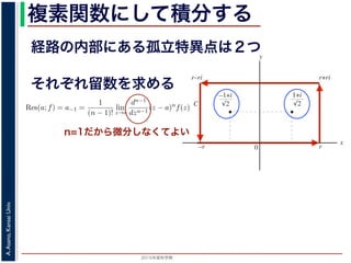 2015年度秋学期 
A.Asano,KansaiUniv.
複素関数にして積分する
経路の内部にある孤立特異点は２つ
図 3: 有限個の孤立特異点を含む場合
y
0
–1+i
r
x
√2
1+i
√2
–r
r+rir–ri
C
図 4: 留数と定積分
図 4 の経路 C の内部に入っている極は，
1 + i
√
2
,
−1 + i
√
2
だけです。ここで，(2
Res(
1 + i
√
2
; f) = lim
z→ 1+i√
2
(z −
1 + i
√
2
)f(z)
それぞれ留数を求める
，
a)n
f(z) = a−n + a−n+1(z − a) + · · · + a−1(z − a)n−1
+ a0(z − a)n
+ · · · (21)
が得られます。したがって，両辺を (n − 1) 回微分すると，
−1
−1
(z − a)n
f(z) = (n − 1)!a−1 +
n!
1!
a0(z − a) +
(n + 1)!
2!
a1(z − a)2
+ · · · (22)
Res(a; f) = a−1 =
1
(n − 1)!
lim
z→a
dn−1
dzn−1
(z − a)n
f(z) (23)
れらのことは，孤立特異点つまり「穴」を囲んだ閉曲線上の積分が，留数で表され，し
が計算できれば求められることを表しています。
の内部で，関数 f(z) が有限個の孤立特異点 b1, b2, . . . を除いて正則であるとします。
. . のそれぞれを囲み C の内部にある円周を正の向きに一周する経路を C1, C2, . . . と
と同様の考えで，コーシーの積分定理により
C
f(z)dz −
C1
f(z)dz −
C2
f(z)dz − · · · = 0 (24)
1
2πi C
f(z)dz = Res(b1; f) + Res(b2; f) + · · · (25)
このことは，いくつかの「穴」を囲んだ閉曲線上の積分は，それぞれの「穴」での留
n=1だから微分しなくてよい
 