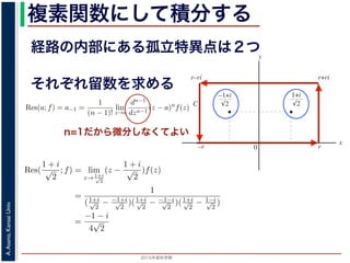 2015年度秋学期 
A.Asano,KansaiUniv.
複素関数にして積分する
経路の内部にある孤立特異点は２つ
図 3: 有限個の孤立特異点を含む場合
y
0
–1+i
r
x
√2
1+i
√2
–r
r+rir–ri
C
図 4: 留数と定積分
図 4 の経路 C の内部に入っている極は，
1 + i
√
2
,
−1 + i
√
2
だけです。ここで，(2
Res(
1 + i
√
2
; f) = lim
z→ 1+i√
2
(z −
1 + i
√
2
)f(z)
それぞれ留数を求める
，
a)n
f(z) = a−n + a−n+1(z − a) + · · · + a−1(z − a)n−1
+ a0(z − a)n
+ · · · (21)
が得られます。したがって，両辺を (n − 1) 回微分すると，
−1
−1
(z − a)n
f(z) = (n − 1)!a−1 +
n!
1!
a0(z − a) +
(n + 1)!
2!
a1(z − a)2
+ · · · (22)
Res(a; f) = a−1 =
1
(n − 1)!
lim
z→a
dn−1
dzn−1
(z − a)n
f(z) (23)
れらのことは，孤立特異点つまり「穴」を囲んだ閉曲線上の積分が，留数で表され，し
が計算できれば求められることを表しています。
の内部で，関数 f(z) が有限個の孤立特異点 b1, b2, . . . を除いて正則であるとします。
. . のそれぞれを囲み C の内部にある円周を正の向きに一周する経路を C1, C2, . . . と
と同様の考えで，コーシーの積分定理により
C
f(z)dz −
C1
f(z)dz −
C2
f(z)dz − · · · = 0 (24)
1
2πi C
f(z)dz = Res(b1; f) + Res(b2; f) + · · · (25)
このことは，いくつかの「穴」を囲んだ閉曲線上の積分は，それぞれの「穴」での留
n=1だから微分しなくてよい
0 r
x
√2 √2
–r
C
図 4: 留数と定積分
の内部に入っている極は，
1 + i
√
2
,
−1 + i
√
2
だけです。ここで，(23) 式より
Res(
1 + i
√
2
; f) = lim
z→ 1+i√
2
(z −
1 + i
√
2
)f(z)
=
1
(1+i√
2
− −1+i√
2
)(1+i√
2
− −1−i√
2
)(1+i√
2
− 1−i√
2
)
=
−1 − i
4
√
2
(27)
Res(
−1 + i
√
2
; f) =
1 − i
4
√
2
となります。
 