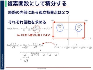 2015年度秋学期 
A.Asano,KansaiUniv.
複素関数にして積分する
経路の内部にある孤立特異点は２つ
図 3: 有限個の孤立特異点を含む場合
y
0
–1+i
r
x
√2
1+i
√2
–r
r+rir–ri
C
図 4: 留数と定積分
図 4 の経路 C の内部に入っている極は，
1 + i
√
2
,
−1 + i
√
2
だけです。ここで，(2
Res(
1 + i
√
2
; f) = lim
z→ 1+i√
2
(z −
1 + i
√
2
)f(z)
それぞれ留数を求める
，
a)n
f(z) = a−n + a−n+1(z − a) + · · · + a−1(z − a)n−1
+ a0(z − a)n
+ · · · (21)
が得られます。したがって，両辺を (n − 1) 回微分すると，
−1
−1
(z − a)n
f(z) = (n − 1)!a−1 +
n!
1!
a0(z − a) +
(n + 1)!
2!
a1(z − a)2
+ · · · (22)
Res(a; f) = a−1 =
1
(n − 1)!
lim
z→a
dn−1
dzn−1
(z − a)n
f(z) (23)
れらのことは，孤立特異点つまり「穴」を囲んだ閉曲線上の積分が，留数で表され，し
が計算できれば求められることを表しています。
の内部で，関数 f(z) が有限個の孤立特異点 b1, b2, . . . を除いて正則であるとします。
. . のそれぞれを囲み C の内部にある円周を正の向きに一周する経路を C1, C2, . . . と
と同様の考えで，コーシーの積分定理により
C
f(z)dz −
C1
f(z)dz −
C2
f(z)dz − · · · = 0 (24)
1
2πi C
f(z)dz = Res(b1; f) + Res(b2; f) + · · · (25)
このことは，いくつかの「穴」を囲んだ閉曲線上の積分は，それぞれの「穴」での留
n=1だから微分しなくてよい
また，閉曲線 C の内部で，関数 f(z) が有限個の孤立特異点 b1, b2, . . . を除い
このとき，b1, b2, . . . のそれぞれを囲み C の内部にある円周を正の向きに一周す
すると，これまでと同様の考えで，コーシーの積分定理により
C
f(z)dz −
C1
f(z)dz −
C2
f(z)dz − · · · = 0
ですから，
1
2πi C
f(z)dz = Res(b1; f) + Res(b2; f) + · · ·
がなりたちます。このことは，いくつかの「穴」を囲んだ閉曲線上の積分は，
数がわかれば求められることを示しています。
留数と定積分
留数の考えを使って，図 4 に示す，幅 2r・高さ r の長方形の経路 C に沿った
考えます。
1
z4 + 1
=
1
(z − 1+i√
2
)(z − −1+i√
2
)(z − −1−i√
2
)(z − 1−i√
2
)
ですから，4 つある f(z) の孤立特異点
1 + i
√
2
,
−1 + i
√
2
,
−1 − i
√
2
,
1 − i
√
2
は，すべて
4
こう言えるのは，ローラン級数が「一様収束」しているからです。詳細は略します。
浅野 晃／応用数学（解析）（2014 年度春学期） 第１４回 (2015. 1. 8) http://rac
0 r
x
√2 √2
–r
C
図 4: 留数と定積分
の内部に入っている極は，
1 + i
√
2
,
−1 + i
√
2
だけです。ここで，(23) 式より
Res(
1 + i
√
2
; f) = lim
z→ 1+i√
2
(z −
1 + i
√
2
)f(z)
=
1
(1+i√
2
− −1+i√
2
)(1+i√
2
− −1−i√
2
)(1+i√
2
− 1−i√
2
)
=
−1 − i
4
√
2
(27)
Res(
−1 + i
√
2
; f) =
1 − i
4
√
2
となります。
 