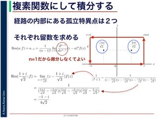 2015年度秋学期 
A.Asano,KansaiUniv.
複素関数にして積分する
経路の内部にある孤立特異点は２つ
図 3: 有限個の孤立特異点を含む場合
y
0
–1+i
r
x
√2
1+i
√2
–r
r+rir–ri
C
図 4: 留数と定積分
図 4 の経路 C の内部に入っている極は，
1 + i
√
2
,
−1 + i
√
2
だけです。ここで，(2
Res(
1 + i
√
2
; f) = lim
z→ 1+i√
2
(z −
1 + i
√
2
)f(z)
それぞれ留数を求める
，
a)n
f(z) = a−n + a−n+1(z − a) + · · · + a−1(z − a)n−1
+ a0(z − a)n
+ · · · (21)
が得られます。したがって，両辺を (n − 1) 回微分すると，
−1
−1
(z − a)n
f(z) = (n − 1)!a−1 +
n!
1!
a0(z − a) +
(n + 1)!
2!
a1(z − a)2
+ · · · (22)
Res(a; f) = a−1 =
1
(n − 1)!
lim
z→a
dn−1
dzn−1
(z − a)n
f(z) (23)
れらのことは，孤立特異点つまり「穴」を囲んだ閉曲線上の積分が，留数で表され，し
が計算できれば求められることを表しています。
の内部で，関数 f(z) が有限個の孤立特異点 b1, b2, . . . を除いて正則であるとします。
. . のそれぞれを囲み C の内部にある円周を正の向きに一周する経路を C1, C2, . . . と
と同様の考えで，コーシーの積分定理により
C
f(z)dz −
C1
f(z)dz −
C2
f(z)dz − · · · = 0 (24)
1
2πi C
f(z)dz = Res(b1; f) + Res(b2; f) + · · · (25)
このことは，いくつかの「穴」を囲んだ閉曲線上の積分は，それぞれの「穴」での留
n=1だから微分しなくてよい
また，閉曲線 C の内部で，関数 f(z) が有限個の孤立特異点 b1, b2, . . . を除い
このとき，b1, b2, . . . のそれぞれを囲み C の内部にある円周を正の向きに一周す
すると，これまでと同様の考えで，コーシーの積分定理により
C
f(z)dz −
C1
f(z)dz −
C2
f(z)dz − · · · = 0
ですから，
1
2πi C
f(z)dz = Res(b1; f) + Res(b2; f) + · · ·
がなりたちます。このことは，いくつかの「穴」を囲んだ閉曲線上の積分は，
数がわかれば求められることを示しています。
留数と定積分
留数の考えを使って，図 4 に示す，幅 2r・高さ r の長方形の経路 C に沿った
考えます。
1
z4 + 1
=
1
(z − 1+i√
2
)(z − −1+i√
2
)(z − −1−i√
2
)(z − 1−i√
2
)
ですから，4 つある f(z) の孤立特異点
1 + i
√
2
,
−1 + i
√
2
,
−1 − i
√
2
,
1 − i
√
2
は，すべて
4
こう言えるのは，ローラン級数が「一様収束」しているからです。詳細は略します。
浅野 晃／応用数学（解析）（2014 年度春学期） 第１４回 (2015. 1. 8) http://rac
0 r
x
√2 √2
–r
C
図 4: 留数と定積分
の内部に入っている極は，
1 + i
√
2
,
−1 + i
√
2
だけです。ここで，(23) 式より
Res(
1 + i
√
2
; f) = lim
z→ 1+i√
2
(z −
1 + i
√
2
)f(z)
=
1
(1+i√
2
− −1+i√
2
)(1+i√
2
− −1−i√
2
)(1+i√
2
− 1−i√
2
)
=
−1 − i
4
√
2
(27)
Res(
−1 + i
√
2
; f) =
1 − i
4
√
2
となります。
 