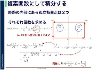 2015年度秋学期 
A.Asano,KansaiUniv.
複素関数にして積分する
経路の内部にある孤立特異点は２つ
図 3: 有限個の孤立特異点を含む場合
y
0
–1+i
r
x
√2
1+i
√2
–r
r+rir–ri
C
図 4: 留数と定積分
図 4 の経路 C の内部に入っている極は，
1 + i
√
2
,
−1 + i
√
2
だけです。ここで，(2
Res(
1 + i
√
2
; f) = lim
z→ 1+i√
2
(z −
1 + i
√
2
)f(z)
それぞれ留数を求める
，
a)n
f(z) = a−n + a−n+1(z − a) + · · · + a−1(z − a)n−1
+ a0(z − a)n
+ · · · (21)
が得られます。したがって，両辺を (n − 1) 回微分すると，
−1
−1
(z − a)n
f(z) = (n − 1)!a−1 +
n!
1!
a0(z − a) +
(n + 1)!
2!
a1(z − a)2
+ · · · (22)
Res(a; f) = a−1 =
1
(n − 1)!
lim
z→a
dn−1
dzn−1
(z − a)n
f(z) (23)
れらのことは，孤立特異点つまり「穴」を囲んだ閉曲線上の積分が，留数で表され，し
が計算できれば求められることを表しています。
の内部で，関数 f(z) が有限個の孤立特異点 b1, b2, . . . を除いて正則であるとします。
. . のそれぞれを囲み C の内部にある円周を正の向きに一周する経路を C1, C2, . . . と
と同様の考えで，コーシーの積分定理により
C
f(z)dz −
C1
f(z)dz −
C2
f(z)dz − · · · = 0 (24)
1
2πi C
f(z)dz = Res(b1; f) + Res(b2; f) + · · · (25)
このことは，いくつかの「穴」を囲んだ閉曲線上の積分は，それぞれの「穴」での留
n=1だから微分しなくてよい
また，閉曲線 C の内部で，関数 f(z) が有限個の孤立特異点 b1, b2, . . . を除い
このとき，b1, b2, . . . のそれぞれを囲み C の内部にある円周を正の向きに一周す
すると，これまでと同様の考えで，コーシーの積分定理により
C
f(z)dz −
C1
f(z)dz −
C2
f(z)dz − · · · = 0
ですから，
1
2πi C
f(z)dz = Res(b1; f) + Res(b2; f) + · · ·
がなりたちます。このことは，いくつかの「穴」を囲んだ閉曲線上の積分は，
数がわかれば求められることを示しています。
留数と定積分
留数の考えを使って，図 4 に示す，幅 2r・高さ r の長方形の経路 C に沿った
考えます。
1
z4 + 1
=
1
(z − 1+i√
2
)(z − −1+i√
2
)(z − −1−i√
2
)(z − 1−i√
2
)
ですから，4 つある f(z) の孤立特異点
1 + i
√
2
,
−1 + i
√
2
,
−1 − i
√
2
,
1 − i
√
2
は，すべて
4
こう言えるのは，ローラン級数が「一様収束」しているからです。詳細は略します。
浅野 晃／応用数学（解析）（2014 年度春学期） 第１４回 (2015. 1. 8) http://rac
–r
図 4
図 4 の経路 C の内部に入っている極は，
1 +
√
Res(
1 + i
√
2
; f) = lim
z→1+i√
2
(
=
(1+i√
2
−
=
−1 −
4
√
2
となり，同様に Res(
−1 + i
√
2
; f) =
1 − i
4
√
2
となり同様に
0 r
x
√2 √2
–r
C
図 4: 留数と定積分
の内部に入っている極は，
1 + i
√
2
,
−1 + i
√
2
だけです。ここで，(23) 式より
Res(
1 + i
√
2
; f) = lim
z→ 1+i√
2
(z −
1 + i
√
2
)f(z)
=
1
(1+i√
2
− −1+i√
2
)(1+i√
2
− −1−i√
2
)(1+i√
2
− 1−i√
2
)
=
−1 − i
4
√
2
(27)
Res(
−1 + i
√
2
; f) =
1 − i
4
√
2
となります。
 