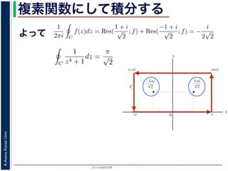 2015年度秋学期 
A.Asano,KansaiUniv.
複素関数にして積分する
よって
b2
C2
b3
C3
図 3: 有限個の孤立特異点を含む場合
y
0
–1+i
r
x
√2
1+i
√2
–r
r+rir–ri
C
図 4: 留数と定積分
図 4 の経路 C の内部に入っている極は，
1 + i
√
2
,
−1 + i
√
2
だけです。ここで，
2 4 2
よって，(25) 式より，
1
2πi C
f(z)dz = Res(
1 + i
√
2
; f) + Res(
−1 + i
√
2
; f) = −
i
2
√
2
，すなわち
C
1
z4 + 1
dz =
π
√
2
が得られます。
野 晃／応用数学（解析）（2014 年度春学期） 第１４回 (2015. 1. 8) http://racco.miken
2 4 2
よって，(25) 式より，
1
2πi C
f(z)dz = Res(
1 + i
√
2
; f) + Res(
−1 + i
√
2
; f)
で，すなわち
C
1
z4 + 1
dz =
π
√
2
が得られます。
浅野 晃／応用数学（解析）（2014 年度春学期） 第１４回 (2015. 1. 8) h
 