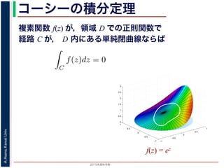 2015年度秋学期 
A.Asano,KansaiUniv.
コーシーの積分定理
複素関数 f(z) が，領域 D での正則関数で
経路 C が， D 内にある単純閉曲線ならば
b) − F(a)
(14)
，経路によらず
C
f(z)dz = 0 である
記のコーシーの積分定理です。
http://racco.mikeneko.jp/  4/5 ページ
−1
−0.5
0
0.5
1
−1
−0.5
0
0.5
1
0
0.5
1
1.5
2
2.5
3
f(z) = ez
 