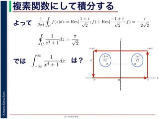 2015年度秋学期 
A.Asano,KansaiUniv.
複素関数にして積分する
よって
b2
C2
b3
C3
図 3: 有限個の孤立特異点を含む場合
y
0
–1+i
r
x
√2
1+i
√2
–r
r+rir–ri
C
図 4: 留数と定積分
図 4 の経路 C の内部に入っている極は，
1 + i
√
2
,
−1 + i
√
2
だけです。ここで，
2 4 2
よって，(25) 式より，
1
2πi C
f(z)dz = Res(
1 + i
√
2
; f) + Res(
−1 + i
√
2
; f) = −
i
2
√
2
，すなわち
C
1
z4 + 1
dz =
π
√
2
が得られます。
野 晃／応用数学（解析）（2014 年度春学期） 第１４回 (2015. 1. 8) http://racco.miken
2 4 2
よって，(25) 式より，
1
2πi C
f(z)dz = Res(
1 + i
√
2
; f) + Res(
−1 + i
√
2
; f)
で，すなわち
C
1
z4 + 1
dz =
π
√
2
が得られます。
浅野 晃／応用数学（解析）（2014 年度春学期） 第１４回 (2015. 1. 8) h
では実関数の積分
∞
−∞
1
x4 + 1
dx を求めることを考えます。そのために，
の辺での
1
z4 + 1
の積分が，実軸上以外では r → ∞ のとき 0 になるこ
外の辺上では |z| r であることを用います。
側の立辺では
r+ri
r
1
z4 + 1
dz
r+ri
r
1
|z|4 + 1
d|z|
は？
 