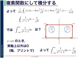 2015年度秋学期 
A.Asano,KansaiUniv.
複素関数にして積分する
よって
b2
C2
b3
C3
図 3: 有限個の孤立特異点を含む場合
y
0
–1+i
r
x
√2
1+i
√2
–r
r+rir–ri
C
図 4: 留数と定積分
図 4 の経路 C の内部に入っている極は，
1 + i
√
2
,
−1 + i
√
2
だけです。ここで，
2 4 2
よって，(25) 式より，
1
2πi C
f(z)dz = Res(
1 + i
√
2
; f) + Res(
−1 + i
√
2
; f) = −
i
2
√
2
，すなわち
C
1
z4 + 1
dz =
π
√
2
が得られます。
野 晃／応用数学（解析）（2014 年度春学期） 第１４回 (2015. 1. 8) http://racco.miken
2 4 2
よって，(25) 式より，
1
2πi C
f(z)dz = Res(
1 + i
√
2
; f) + Res(
−1 + i
√
2
; f)
で，すなわち
C
1
z4 + 1
dz =
π
√
2
が得られます。
浅野 晃／応用数学（解析）（2014 年度春学期） 第１４回 (2015. 1. 8) h
では実関数の積分
∞
−∞
1
x4 + 1
dx を求めることを考えます。そのために，
の辺での
1
z4 + 1
の積分が，実軸上以外では r → ∞ のとき 0 になるこ
外の辺上では |z| r であることを用います。
側の立辺では
r+ri
r
1
z4 + 1
dz
r+ri
r
1
|z|4 + 1
d|z|
は？
r→∞ のとき，
実軸上以外は0
（略，プリントで）
を使って，実関数の積分
∞
−∞
1
x4 + 1
dx を求めることを考えます。
，それぞれの辺での
1
z4 + 1
の積分が，実軸上以外では r → ∞ のと
は，実軸以外の辺上では |z| r であることを用います。
長方形の右側の立辺では
r+ri
r
1
z4 + 1
dz
r+ri
r
1
|z|4 + 1
d|z|
r
0
1
r4 + 1
dy =
r
r4 + 1
のとき 0 になります。他の辺でも同様で，
∞
−∞
1
x4 + 1
dx =
π
√
2
がよって
 