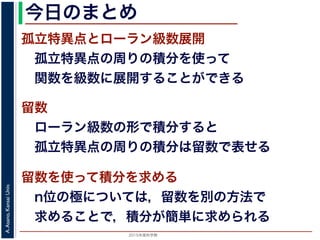 2015年度秋学期 
A.Asano,KansaiUniv.
今日のまとめ
孤立特異点とローラン級数展開
 孤立特異点の周りの積分を使って
 関数を級数に展開することができる
留数
 ローラン級数の形で積分すると
 孤立特異点の周りの積分は留数で表せる
留数を使って積分を求める
 n位の極については，留数を別の方法で
 求めることで，積分が簡単に求められる
 