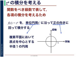 2015年度秋学期 
A.Asano,KansaiUniv.
zn の積分を考える
関数をべき級数で表して，
各項の積分を考えるため
f(z) = zn を，単位円周C に沿って正の向きに
回って積分する
複素平面において
原点を中心とする
半径１の円周
実軸
虚軸
1
1
 
