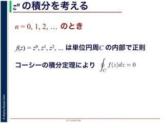 2015年度秋学期 
A.Asano,KansaiUniv.
zn の積分を考える
n = 0, 1, 2, … のとき
f(z) = z0, z1, z2, … は単位円周C の内部で正則
f(z) = zn の積分
今日の問題のような積分を考えるため
準備として，f(z) = zn を，単位円周（複
の向きにまわって積分した時の値を考え
C を単位円周とします。まず，n = 0,
分定理により
C
f(z)dz = 0 です。
一方，n = −1, −2, . . . のとき，あらた
f(z) は正則ではありません。この場合は
表されるので，
C
コーシーの積分定理により
 