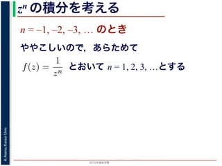 2015年度秋学期 
A.Asano,KansaiUniv.
zn の積分を考える
n = –1, –2, –3, … のとき
ややこしいので，あらためて
えます。
, 1, 2, . . . の場合は，円周内で zn は正則ですから，コーシ
ためて f(z) =
1
zn
(n = 1, 2, . . . ) とおきます。このとき，z
は，単位円周 C を正の向きにまわる z が z = eiθ (0 θ <
f(z)dz =
2π
0
e−inθ dz
dθ
dθ
=
2π
0
e−inθ
ieiθ
dθ
2π
とおいて n = 1, 2, 3, …とする
 