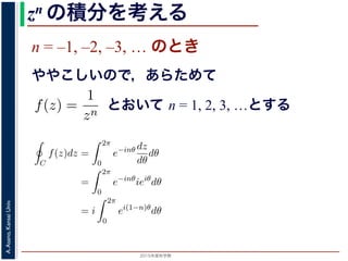 2015年度秋学期 
A.Asano,KansaiUniv.
zn の積分を考える
n = –1, –2, –3, … のとき
ややこしいので，あらためて
えます。
, 1, 2, . . . の場合は，円周内で zn は正則ですから，コーシ
ためて f(z) =
1
zn
(n = 1, 2, . . . ) とおきます。このとき，z
は，単位円周 C を正の向きにまわる z が z = eiθ (0 θ <
f(z)dz =
2π
0
e−inθ dz
dθ
dθ
=
2π
0
e−inθ
ieiθ
dθ
2π
とおいて n = 1, 2, 3, …とする
考えるために，関数を級数で表して，各項に対する積分を考えます。その
単位円周（複素平面における，原点を中心とする半径 1 の円周）にそって正
の値を考えます。
ず，n = 0, 1, 2, . . . の場合は，円周内で zn は正則ですから，コーシーの積
です。
とき，あらためて f(z) =
1
zn
(n = 1, 2, . . . ) とおきます。このとき，z = 0 で
。この場合は，単位円周 C を正の向きにまわる z が z = eiθ (0 θ < 2π) と
C
f(z)dz =
2π
0
e−inθ dz
dθ
dθ
=
2π
0
e−inθ
ieiθ
dθ
= i
2π
0
ei(1−n)θ
dθ
(1)
= 1 のとき
1 2π
 