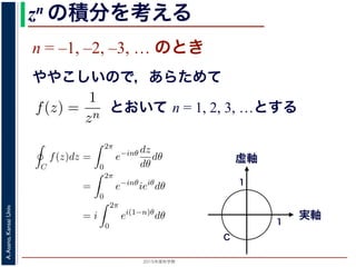 2015年度秋学期 
A.Asano,KansaiUniv.
zn の積分を考える
n = –1, –2, –3, … のとき
ややこしいので，あらためて
えます。
, 1, 2, . . . の場合は，円周内で zn は正則ですから，コーシ
ためて f(z) =
1
zn
(n = 1, 2, . . . ) とおきます。このとき，z
は，単位円周 C を正の向きにまわる z が z = eiθ (0 θ <
f(z)dz =
2π
0
e−inθ dz
dθ
dθ
=
2π
0
e−inθ
ieiθ
dθ
2π
とおいて n = 1, 2, 3, …とする
考えるために，関数を級数で表して，各項に対する積分を考えます。その
単位円周（複素平面における，原点を中心とする半径 1 の円周）にそって正
の値を考えます。
ず，n = 0, 1, 2, . . . の場合は，円周内で zn は正則ですから，コーシーの積
です。
とき，あらためて f(z) =
1
zn
(n = 1, 2, . . . ) とおきます。このとき，z = 0 で
。この場合は，単位円周 C を正の向きにまわる z が z = eiθ (0 θ < 2π) と
C
f(z)dz =
2π
0
e−inθ dz
dθ
dθ
=
2π
0
e−inθ
ieiθ
dθ
= i
2π
0
ei(1−n)θ
dθ
(1)
= 1 のとき
1 2π
実軸
虚軸
1
1
C
 