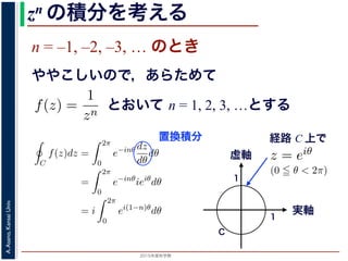 2015年度秋学期 
A.Asano,KansaiUniv.
zn の積分を考える
n = –1, –2, –3, … のとき
ややこしいので，あらためて
えます。
, 1, 2, . . . の場合は，円周内で zn は正則ですから，コーシ
ためて f(z) =
1
zn
(n = 1, 2, . . . ) とおきます。このとき，z
は，単位円周 C を正の向きにまわる z が z = eiθ (0 θ <
f(z)dz =
2π
0
e−inθ dz
dθ
dθ
=
2π
0
e−inθ
ieiθ
dθ
2π
とおいて n = 1, 2, 3, …とする
考えるために，関数を級数で表して，各項に対する積分を考えます。その
単位円周（複素平面における，原点を中心とする半径 1 の円周）にそって正
の値を考えます。
ず，n = 0, 1, 2, . . . の場合は，円周内で zn は正則ですから，コーシーの積
です。
とき，あらためて f(z) =
1
zn
(n = 1, 2, . . . ) とおきます。このとき，z = 0 で
。この場合は，単位円周 C を正の向きにまわる z が z = eiθ (0 θ < 2π) と
C
f(z)dz =
2π
0
e−inθ dz
dθ
dθ
=
2π
0
e−inθ
ieiθ
dθ
= i
2π
0
ei(1−n)θ
dθ
(1)
= 1 のとき
1 2π
経路 C 上で
るために，関数を級数で表して，各項に対する積分を考えま
周（複素平面における，原点を中心とする半径 1 の円周）に
を考えます。
= 0, 1, 2, . . . の場合は，円周内で zn は正則ですから，コー
。
あらためて f(z) =
1
zn
(n = 1, 2, . . . ) とおきます。このとき
場合は，単位円周 C を正の向きにまわる z が z = eiθ (0
C
f(z)dz =
2π
0
e−inθ dz
dθ
dθ
=
2π
e−inθ
ieiθ
dθ
ない点、いわば「穴」があいている場合はどうなるか，が今回の話題です。
分を考えるために，関数を級数で表して，各項に対する積分を考えます。その
，単位円周（複素平面における，原点を中心とする半径 1 の円周）にそって正
た時の値を考えます。
。まず，n = 0, 1, 2, . . . の場合は，円周内で zn は正則ですから，コーシーの積
= 0 です。
のとき，あらためて f(z) =
1
zn
(n = 1, 2, . . . ) とおきます。このとき，z = 0 で
ん。この場合は，単位円周 C を正の向きにまわる z が z = eiθ (0 θ < 2π) と
C
f(z)dz =
2π
0
e−inθ dz
dθ
dθ
=
2π
0
e−inθ
ieiθ
dθ (1)
実軸
虚軸
1
1
C
置換積分
 