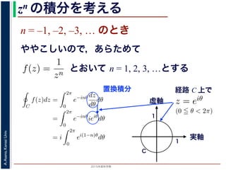 2015年度秋学期 
A.Asano,KansaiUniv.
zn の積分を考える
n = –1, –2, –3, … のとき
ややこしいので，あらためて
えます。
, 1, 2, . . . の場合は，円周内で zn は正則ですから，コーシ
ためて f(z) =
1
zn
(n = 1, 2, . . . ) とおきます。このとき，z
は，単位円周 C を正の向きにまわる z が z = eiθ (0 θ <
f(z)dz =
2π
0
e−inθ dz
dθ
dθ
=
2π
0
e−inθ
ieiθ
dθ
2π
とおいて n = 1, 2, 3, …とする
考えるために，関数を級数で表して，各項に対する積分を考えます。その
単位円周（複素平面における，原点を中心とする半径 1 の円周）にそって正
の値を考えます。
ず，n = 0, 1, 2, . . . の場合は，円周内で zn は正則ですから，コーシーの積
です。
とき，あらためて f(z) =
1
zn
(n = 1, 2, . . . ) とおきます。このとき，z = 0 で
。この場合は，単位円周 C を正の向きにまわる z が z = eiθ (0 θ < 2π) と
C
f(z)dz =
2π
0
e−inθ dz
dθ
dθ
=
2π
0
e−inθ
ieiθ
dθ
= i
2π
0
ei(1−n)θ
dθ
(1)
= 1 のとき
1 2π
経路 C 上で
るために，関数を級数で表して，各項に対する積分を考えま
周（複素平面における，原点を中心とする半径 1 の円周）に
を考えます。
= 0, 1, 2, . . . の場合は，円周内で zn は正則ですから，コー
。
あらためて f(z) =
1
zn
(n = 1, 2, . . . ) とおきます。このとき
場合は，単位円周 C を正の向きにまわる z が z = eiθ (0
C
f(z)dz =
2π
0
e−inθ dz
dθ
dθ
=
2π
e−inθ
ieiθ
dθ
ない点、いわば「穴」があいている場合はどうなるか，が今回の話題です。
分を考えるために，関数を級数で表して，各項に対する積分を考えます。その
，単位円周（複素平面における，原点を中心とする半径 1 の円周）にそって正
た時の値を考えます。
。まず，n = 0, 1, 2, . . . の場合は，円周内で zn は正則ですから，コーシーの積
= 0 です。
のとき，あらためて f(z) =
1
zn
(n = 1, 2, . . . ) とおきます。このとき，z = 0 で
ん。この場合は，単位円周 C を正の向きにまわる z が z = eiθ (0 θ < 2π) と
C
f(z)dz =
2π
0
e−inθ dz
dθ
dθ
=
2π
0
e−inθ
ieiθ
dθ (1)
実軸
虚軸
1
1
C
置換積分
 