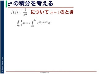 2015年度秋学期 
A.Asano,KansaiUniv.
zn の積分を考える
について n = 1のときためて f(z) =
1
zn
(n = 1, 2, . . . ) とおきます。このとき，z = 0
は，単位円周 C を正の向きにまわる z が z = eiθ (0 θ < 2π)
C
f(z)dz =
2π
0
e−inθ dz
dθ
dθ
=
2π
0
e−inθ
ieiθ
dθ
= i
2π
0
ei(1−n)θ
dθ
き
1 2π
=
0
e−inθ
ieiθ
dθ
= i
2π
0
ei(1−n)θ
dθ
(1)
，n = 1 のとき
C
1
z
dz = i
2π
0
dθ = 2πi (2)
ときは
C
1
zn
dz = i e2(n−1)πi
− 1 (3)
− 1)π) + i sin(2(n − 1)π) = 1 ですから上の積分は 0 です。
る半径 1 の円周を C とするとき，
C
1
(z − a)n
dz =
2πi n = 1
0 n = 2, 3, . . .
(4)
C
f(z)dz =
2π
0
e−inθ dz
dθ
dθ
=
2π
0
e−inθ
ieiθ
dθ
= i
2π
0
ei(1−n)θ
dθ
(1)
n = 1 のとき
C
1
z
dz = i
2π
0
dθ = 2πi (2)
きは
C
1
zn
dz = i e2(n−1)πi
− 1 (3)
1)π) + i sin(2(n − 1)π) = 1 ですから上の積分は 0 です。
半径 1 の円周を C とするとき，
 