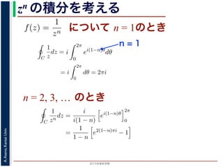 2015年度秋学期 
A.Asano,KansaiUniv.
zn の積分を考える
について n = 1のときためて f(z) =
1
zn
(n = 1, 2, . . . ) とおきます。このとき，z = 0
は，単位円周 C を正の向きにまわる z が z = eiθ (0 θ < 2π)
C
f(z)dz =
2π
0
e−inθ dz
dθ
dθ
=
2π
0
e−inθ
ieiθ
dθ
= i
2π
0
ei(1−n)θ
dθ
き
1 2π
=
0
e−inθ
ieiθ
dθ
= i
2π
0
ei(1−n)θ
dθ
(1)
，n = 1 のとき
C
1
z
dz = i
2π
0
dθ = 2πi (2)
ときは
C
1
zn
dz = i e2(n−1)πi
− 1 (3)
− 1)π) + i sin(2(n − 1)π) = 1 ですから上の積分は 0 です。
る半径 1 の円周を C とするとき，
C
1
(z − a)n
dz =
2πi n = 1
0 n = 2, 3, . . .
(4)
C
f(z)dz =
2π
0
e−inθ dz
dθ
dθ
=
2π
0
e−inθ
ieiθ
dθ
= i
2π
0
ei(1−n)θ
dθ
(1)
n = 1 のとき
C
1
z
dz = i
2π
0
dθ = 2πi (2)
きは
C
1
zn
dz = i e2(n−1)πi
− 1 (3)
1)π) + i sin(2(n − 1)π) = 1 ですから上の積分は 0 です。
半径 1 の円周を C とするとき，
n = 1
C
f(z)dz =
2π
0
e−inθ dz
dθ
dθ
=
2π
0
e−inθ
ieiθ
dθ
= i
2π
0
ei(1−n)θ
dθ
(1)
は，n = 1 のとき
C
1
z
dz = i
2π
0
dθ = 2πi (2)
ときは
C
1
zn
dz = i e2(n−1)πi
− 1 (3)
− 1)π) + i sin(2(n − 1)π) = 1 ですから上の積分は 0 です。
する半径 1 の円周を C とするとき，
C
1
(z − a)n
dz =
2πi n = 1
0 n = 2, 3, . . .
(4)
n = 2, 3, … のとき
C
f(z)dz =
2π
0
e−inθ dz
dθ
dθ
=
2π
0
e−inθ
ieiθ
dθ
= i
2π
0
ei(1−n)θ
dθ
(
分は，n = 1 のとき
C
1
z
dz = i
2π
0
dθ = 2πi (
のときは
C
1
zn
dz =
i
i(1 − n)
ei(1−n)θ
2π
0
=
1
1 − n
e2(1−n)πi
− 1
(
2(1 − n)π) + i sin(2(1 − n)π) = 1 ですから上の積分は 0 です。
とする半径 1 の円周を C とするとき，
 