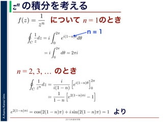 2015年度秋学期 
A.Asano,KansaiUniv.
zn の積分を考える
について n = 1のときためて f(z) =
1
zn
(n = 1, 2, . . . ) とおきます。このとき，z = 0
は，単位円周 C を正の向きにまわる z が z = eiθ (0 θ < 2π)
C
f(z)dz =
2π
0
e−inθ dz
dθ
dθ
=
2π
0
e−inθ
ieiθ
dθ
= i
2π
0
ei(1−n)θ
dθ
き
1 2π
=
0
e−inθ
ieiθ
dθ
= i
2π
0
ei(1−n)θ
dθ
(1)
，n = 1 のとき
C
1
z
dz = i
2π
0
dθ = 2πi (2)
ときは
C
1
zn
dz = i e2(n−1)πi
− 1 (3)
− 1)π) + i sin(2(n − 1)π) = 1 ですから上の積分は 0 です。
る半径 1 の円周を C とするとき，
C
1
(z − a)n
dz =
2πi n = 1
0 n = 2, 3, . . .
(4)
C
f(z)dz =
2π
0
e−inθ dz
dθ
dθ
=
2π
0
e−inθ
ieiθ
dθ
= i
2π
0
ei(1−n)θ
dθ
(1)
n = 1 のとき
C
1
z
dz = i
2π
0
dθ = 2πi (2)
きは
C
1
zn
dz = i e2(n−1)πi
− 1 (3)
1)π) + i sin(2(n − 1)π) = 1 ですから上の積分は 0 です。
半径 1 の円周を C とするとき，
n = 1
C
f(z)dz =
2π
0
e−inθ dz
dθ
dθ
=
2π
0
e−inθ
ieiθ
dθ
= i
2π
0
ei(1−n)θ
dθ
(1)
は，n = 1 のとき
C
1
z
dz = i
2π
0
dθ = 2πi (2)
ときは
C
1
zn
dz = i e2(n−1)πi
− 1 (3)
− 1)π) + i sin(2(n − 1)π) = 1 ですから上の積分は 0 です。
する半径 1 の円周を C とするとき，
C
1
(z − a)n
dz =
2πi n = 1
0 n = 2, 3, . . .
(4)
n = 2, 3, … のとき
C
f(z)dz =
2π
0
e−inθ dz
dθ
dθ
=
2π
0
e−inθ
ieiθ
dθ
= i
2π
0
ei(1−n)θ
dθ
(
分は，n = 1 のとき
C
1
z
dz = i
2π
0
dθ = 2πi (
のときは
C
1
zn
dz =
i
i(1 − n)
ei(1−n)θ
2π
0
=
1
1 − n
e2(1−n)πi
− 1
(
2(1 − n)π) + i sin(2(1 − n)π) = 1 ですから上の積分は 0 です。
とする半径 1 の円周を C とするとき，
f(z) は正則ではありません。この場合は，単位円周 C を正の向きにまわる z が z
表されるので，
C
f(z)dz =
2π
0
e−inθ dz
dθ
dθ
=
2π
0
e−inθ
ieiθ
dθ
= i
2π
0
ei(1−n)θ
dθ
となります。この積分は，n = 1 のとき
C
1
z
dz = i
2π
0
dθ = 2πi
となり，n = 2, 3, . . . のときは
C
1
zn
dz =
i
i(1 − n)
ei(1−n)θ
2π
0
=
1
1 − n
e2(1−n)πi
− 1
で，e2(1−n)πi = cos(2(1 − n)π) + i sin(2(1 − n)π) = 1 ですから上の積分は 0 ですより
 
