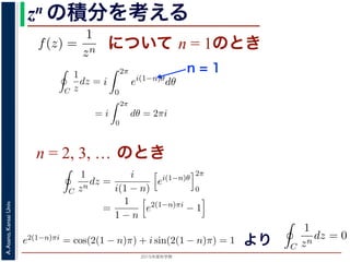 2015年度秋学期 
A.Asano,KansaiUniv.
zn の積分を考える
について n = 1のときためて f(z) =
1
zn
(n = 1, 2, . . . ) とおきます。このとき，z = 0
は，単位円周 C を正の向きにまわる z が z = eiθ (0 θ < 2π)
C
f(z)dz =
2π
0
e−inθ dz
dθ
dθ
=
2π
0
e−inθ
ieiθ
dθ
= i
2π
0
ei(1−n)θ
dθ
き
1 2π
=
0
e−inθ
ieiθ
dθ
= i
2π
0
ei(1−n)θ
dθ
(1)
，n = 1 のとき
C
1
z
dz = i
2π
0
dθ = 2πi (2)
ときは
C
1
zn
dz = i e2(n−1)πi
− 1 (3)
− 1)π) + i sin(2(n − 1)π) = 1 ですから上の積分は 0 です。
る半径 1 の円周を C とするとき，
C
1
(z − a)n
dz =
2πi n = 1
0 n = 2, 3, . . .
(4)
C
f(z)dz =
2π
0
e−inθ dz
dθ
dθ
=
2π
0
e−inθ
ieiθ
dθ
= i
2π
0
ei(1−n)θ
dθ
(1)
n = 1 のとき
C
1
z
dz = i
2π
0
dθ = 2πi (2)
きは
C
1
zn
dz = i e2(n−1)πi
− 1 (3)
1)π) + i sin(2(n − 1)π) = 1 ですから上の積分は 0 です。
半径 1 の円周を C とするとき，
n = 1
C
f(z)dz =
2π
0
e−inθ dz
dθ
dθ
=
2π
0
e−inθ
ieiθ
dθ
= i
2π
0
ei(1−n)θ
dθ
(1)
は，n = 1 のとき
C
1
z
dz = i
2π
0
dθ = 2πi (2)
ときは
C
1
zn
dz = i e2(n−1)πi
− 1 (3)
− 1)π) + i sin(2(n − 1)π) = 1 ですから上の積分は 0 です。
する半径 1 の円周を C とするとき，
C
1
(z − a)n
dz =
2πi n = 1
0 n = 2, 3, . . .
(4)
n = 2, 3, … のとき
C
f(z)dz =
2π
0
e−inθ dz
dθ
dθ
=
2π
0
e−inθ
ieiθ
dθ
= i
2π
0
ei(1−n)θ
dθ
(
分は，n = 1 のとき
C
1
z
dz = i
2π
0
dθ = 2πi (
のときは
C
1
zn
dz =
i
i(1 − n)
ei(1−n)θ
2π
0
=
1
1 − n
e2(1−n)πi
− 1
(
2(1 − n)π) + i sin(2(1 − n)π) = 1 ですから上の積分は 0 です。
とする半径 1 の円周を C とするとき，
f(z) は正則ではありません。この場合は，単位円周 C を正の向きにまわる z が z
表されるので，
C
f(z)dz =
2π
0
e−inθ dz
dθ
dθ
=
2π
0
e−inθ
ieiθ
dθ
= i
2π
0
ei(1−n)θ
dθ
となります。この積分は，n = 1 のとき
C
1
z
dz = i
2π
0
dθ = 2πi
となり，n = 2, 3, . . . のときは
C
1
zn
dz =
i
i(1 − n)
ei(1−n)θ
2π
0
=
1
1 − n
e2(1−n)πi
− 1
で，e2(1−n)πi = cos(2(1 − n)π) + i sin(2(1 − n)π) = 1 ですから上の積分は 0 ですより
一方，n = −1, −2, . . . のとき，あらためて f(z
f(z) は正則ではありません。この場合は，単位円
表されるので，
C
f(z)dz =
=
=
となります。この積分は，n = 1 のとき
C
1
z
dz =
となり，n = 2, 3, . . . のときは
C
1
zn
dz =
i(
C
f(z)dz =
0
e−inθ
dθ
dθ
=
2π
0
e−inθ
ieiθ
dθ
= i
2π
0
ei(1−n)θ
dθ
ます。この積分は，n = 1 のとき
C
1
z
dz = i
2π
0
dθ = 2πi
，n = 2, 3, . . . のときは
C
1
zn
dz =
i
i(1 − n)
ei(1−n)θ
2π
0
=
1
1 − n
e2(1−n)πi
− 1
1−n)πi = cos(2(1 − n)π) + i sin(2(1 − n)π) = 1 ですから上の積分は 0 で
 