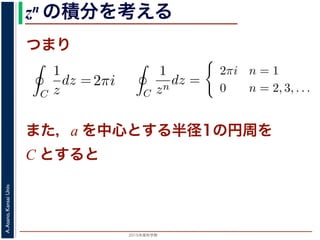2015年度秋学期 
A.Asano,KansaiUniv.
zn の積分を考える
つまり
C
1
z
dz = i
2π
0
dθ = 2πi
= 2, 3, . . . のときは
C
1
zn
dz =
i
i(1 − n)
ei(1−n)θ
2π
0
=
1
1 − n
e2(1−n)πi
− 1
πi = cos(2(1 − n)π) + i sin(2(1 − n)π) = 1 ですから上の
a を中心とする半径 1 の円周を C とするとき，
C
1
(z − a)n
dz =
2πi n = 1
0 n = 2, 3,
1 − n
)πi = cos(2(1 − n)π) + i sin(2(1 − n)π) = 1 ですから上の積分
，a を中心とする半径 1 の円周を C とするとき，
C
1
(z − a)n
dz =
2πi n = 1
0 n = 2, 3, . . .
す。
用数学（解析）（2014 年度春学期） 第１４回 (2015. 1. 8) ht
= i
2π
0
ei(1−n)θ
dθ
のとき
C
1
z
dz = i
2π
0
dθ = 2πi
C
1
zn
dz =
i
i(1 − n)
ei(1−n)θ
2π
0
=
1
1 − n
e2(1−n)πi
− 1
i sin(2(1 − n)π) = 1 ですから上の積分は 0 です。
= i
0
ei(1−n)θ
dθ
= i
2π
0
dθ = 2πi
i
i(1 − n)
ei(1−n)θ
2π
0
1
1 − n
e2(1−n)πi
− 1
)π) = 1 ですから上の積分は 0 です。
また，a を中心とする半径1の円周を
C とすると
 