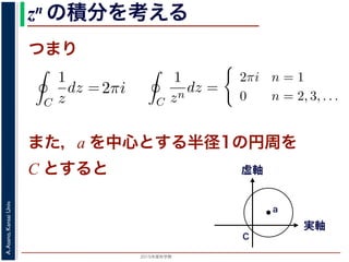 2015年度秋学期 
A.Asano,KansaiUniv.
zn の積分を考える
つまり
C
1
z
dz = i
2π
0
dθ = 2πi
= 2, 3, . . . のときは
C
1
zn
dz =
i
i(1 − n)
ei(1−n)θ
2π
0
=
1
1 − n
e2(1−n)πi
− 1
πi = cos(2(1 − n)π) + i sin(2(1 − n)π) = 1 ですから上の
a を中心とする半径 1 の円周を C とするとき，
C
1
(z − a)n
dz =
2πi n = 1
0 n = 2, 3,
1 − n
)πi = cos(2(1 − n)π) + i sin(2(1 − n)π) = 1 ですから上の積分
，a を中心とする半径 1 の円周を C とするとき，
C
1
(z − a)n
dz =
2πi n = 1
0 n = 2, 3, . . .
す。
用数学（解析）（2014 年度春学期） 第１４回 (2015. 1. 8) ht
= i
2π
0
ei(1−n)θ
dθ
のとき
C
1
z
dz = i
2π
0
dθ = 2πi
C
1
zn
dz =
i
i(1 − n)
ei(1−n)θ
2π
0
=
1
1 − n
e2(1−n)πi
− 1
i sin(2(1 − n)π) = 1 ですから上の積分は 0 です。
= i
0
ei(1−n)θ
dθ
= i
2π
0
dθ = 2πi
i
i(1 − n)
ei(1−n)θ
2π
0
1
1 − n
e2(1−n)πi
− 1
)π) = 1 ですから上の積分は 0 です。
また，a を中心とする半径1の円周を
C とすると
実軸
虚軸
C
a
 