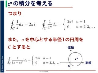 2015年度秋学期 
A.Asano,KansaiUniv.
zn の積分を考える
つまり
C
1
z
dz = i
2π
0
dθ = 2πi
= 2, 3, . . . のときは
C
1
zn
dz =
i
i(1 − n)
ei(1−n)θ
2π
0
=
1
1 − n
e2(1−n)πi
− 1
πi = cos(2(1 − n)π) + i sin(2(1 − n)π) = 1 ですから上の
a を中心とする半径 1 の円周を C とするとき，
C
1
(z − a)n
dz =
2πi n = 1
0 n = 2, 3,
1 − n
)πi = cos(2(1 − n)π) + i sin(2(1 − n)π) = 1 ですから上の積分
，a を中心とする半径 1 の円周を C とするとき，
C
1
(z − a)n
dz =
2πi n = 1
0 n = 2, 3, . . .
す。
用数学（解析）（2014 年度春学期） 第１４回 (2015. 1. 8) ht
= i
2π
0
ei(1−n)θ
dθ
のとき
C
1
z
dz = i
2π
0
dθ = 2πi
C
1
zn
dz =
i
i(1 − n)
ei(1−n)θ
2π
0
=
1
1 − n
e2(1−n)πi
− 1
i sin(2(1 − n)π) = 1 ですから上の積分は 0 です。
= i
0
ei(1−n)θ
dθ
= i
2π
0
dθ = 2πi
i
i(1 − n)
ei(1−n)θ
2π
0
1
1 − n
e2(1−n)πi
− 1
)π) = 1 ですから上の積分は 0 です。
また，a を中心とする半径1の円周を
C とすると
= i
0
e dθ
，n = 1 のとき
C
1
z
dz = i
2π
0
dθ = 2πi
きは
C
1
zn
dz =
i
i(1 − n)
ei(1−n)θ
2π
0
=
1
1 − n
e2(1−n)πi
− 1
n)π) + i sin(2(1 − n)π) = 1 ですから上の積分は 0 です。
半径 1 の円周を C とするとき，
C
1
(z − a)n
dz =
2πi n = 1
0 n = 2, 3, . . . 実軸
虚軸
C
a
 