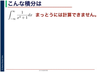 2015年度秋学期 
A.Asano,KansaiUniv.
こんな積分は
まっとうには計算できません。積分
∞
−∞
1
x4 + 1
dx を求めることを考えます。そのために，
の
1
z4 + 1
の積分が，実軸上以外では r → 0 のとき 0 になる
上では |z| r であることを用います。
辺では
r+ri
r
1
z4 + 1
dz
r+ri
r
1
|z|4 + 1
d|z|
r
0
1
r4 + 1
dy =
r
r4 + 1
∞
1 π
 