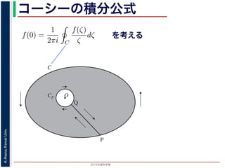 2015年度秋学期 
A.Asano,KansaiUniv.
コーシーの積分公式
f(z) =
2πi C ζ − z
dζ (5)
に z = 0 のとき，C を原点を囲み正の方向に一周する閉曲線として
f(0) =
1
2πi C
f(ζ)
ζ
dζ (6)
数 f の点 z での値は，z を囲む閉曲線上の値だけで決まってしまうこ
軟らかい板を，ぐにゃぐにゃとどこにも折り目がなく曲げたようなも
の値が周囲での値によって決まってしまう，というのは，それほど不
1 のような，原点を囲む閉曲線 C とその内側で原点を囲む半径 r の円
を考えます。関数
f(ζ)
ζ
は原点で正則ではありませんが，P から C を正
きに１周→ QP という経路を考えると，この経路は閉曲線で，その内
て，コーシーの積分定理により
Q
f(ζ) f(ζ) P
f(ζ)
を考える
O
C
Cr
P
Q
図 1: コーシーの積分公式
 