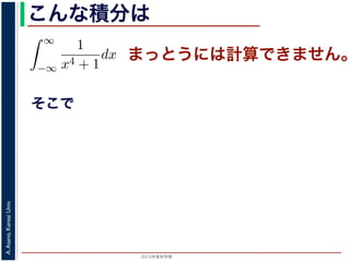 2015年度秋学期 
A.Asano,KansaiUniv.
こんな積分は
まっとうには計算できません。
そこで
積分
∞
−∞
1
x4 + 1
dx を求めることを考えます。そのために，
の
1
z4 + 1
の積分が，実軸上以外では r → 0 のとき 0 になる
上では |z| r であることを用います。
辺では
r+ri
r
1
z4 + 1
dz
r+ri
r
1
|z|4 + 1
d|z|
r
0
1
r4 + 1
dy =
r
r4 + 1
∞
1 π
 