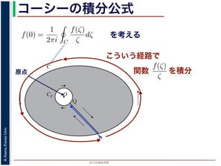 2015年度秋学期 
A.Asano,KansaiUniv.
コーシーの積分公式
f(z) =
2πi C ζ − z
dζ (5)
に z = 0 のとき，C を原点を囲み正の方向に一周する閉曲線として
f(0) =
1
2πi C
f(ζ)
ζ
dζ (6)
数 f の点 z での値は，z を囲む閉曲線上の値だけで決まってしまうこ
軟らかい板を，ぐにゃぐにゃとどこにも折り目がなく曲げたようなも
の値が周囲での値によって決まってしまう，というのは，それほど不
1 のような，原点を囲む閉曲線 C とその内側で原点を囲む半径 r の円
を考えます。関数
f(ζ)
ζ
は原点で正則ではありませんが，P から C を正
きに１周→ QP という経路を考えると，この経路は閉曲線で，その内
て，コーシーの積分定理により
Q
f(ζ) f(ζ) P
f(ζ)
を考える
O
C
Cr
P
Q
図 1: コーシーの積分公式
原点
こういう経路で
を積分
シーの積分公式は，領域 D で正則な関数 f の点 z における値 f(z) が，
周する閉曲線 C に沿った積分を使って
f(z) =
1
2πi C
f(ζ)
ζ − z
dζ
れるというものです。とくに z = 0 のとき，C を原点を囲み正の方向に
f(0) =
1
2πi C
f(ζ)
ζ
dζ
ます。この公式は，正則関数 f の点 z での値は，z を囲む閉曲線上の値
しています。正則関数を「軟らかい板を，ぐにゃぐにゃとどこにも折り
考えれば，ある点での関数の値が周囲での値によって決まってしまう，
はありません。
式の意味を考えるため，図 1 のような，原点を囲む閉曲線 C とその内側
れに両者を結ぶ線分 PQ を考えます。関数
f(ζ)
ζ
は原点で正則ではあり
に１周→ PQ → C を逆向きに１周→ QP という経路を考えると，この
関数
 