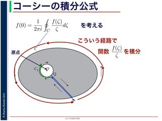 2015年度秋学期 
A.Asano,KansaiUniv.
コーシーの積分公式
f(z) =
2πi C ζ − z
dζ (5)
に z = 0 のとき，C を原点を囲み正の方向に一周する閉曲線として
f(0) =
1
2πi C
f(ζ)
ζ
dζ (6)
数 f の点 z での値は，z を囲む閉曲線上の値だけで決まってしまうこ
軟らかい板を，ぐにゃぐにゃとどこにも折り目がなく曲げたようなも
の値が周囲での値によって決まってしまう，というのは，それほど不
1 のような，原点を囲む閉曲線 C とその内側で原点を囲む半径 r の円
を考えます。関数
f(ζ)
ζ
は原点で正則ではありませんが，P から C を正
きに１周→ QP という経路を考えると，この経路は閉曲線で，その内
て，コーシーの積分定理により
Q
f(ζ) f(ζ) P
f(ζ)
を考える
O
C
Cr
P
Q
図 1: コーシーの積分公式
原点
こういう経路で
を積分
シーの積分公式は，領域 D で正則な関数 f の点 z における値 f(z) が，
周する閉曲線 C に沿った積分を使って
f(z) =
1
2πi C
f(ζ)
ζ − z
dζ
れるというものです。とくに z = 0 のとき，C を原点を囲み正の方向に
f(0) =
1
2πi C
f(ζ)
ζ
dζ
ます。この公式は，正則関数 f の点 z での値は，z を囲む閉曲線上の値
しています。正則関数を「軟らかい板を，ぐにゃぐにゃとどこにも折り
考えれば，ある点での関数の値が周囲での値によって決まってしまう，
はありません。
式の意味を考えるため，図 1 のような，原点を囲む閉曲線 C とその内側
れに両者を結ぶ線分 PQ を考えます。関数
f(ζ)
ζ
は原点で正則ではあり
に１周→ PQ → C を逆向きに１周→ QP という経路を考えると，この
関数
 
