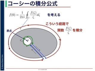 2015年度秋学期 
A.Asano,KansaiUniv.
コーシーの積分公式
f(z) =
2πi C ζ − z
dζ (5)
に z = 0 のとき，C を原点を囲み正の方向に一周する閉曲線として
f(0) =
1
2πi C
f(ζ)
ζ
dζ (6)
数 f の点 z での値は，z を囲む閉曲線上の値だけで決まってしまうこ
軟らかい板を，ぐにゃぐにゃとどこにも折り目がなく曲げたようなも
の値が周囲での値によって決まってしまう，というのは，それほど不
1 のような，原点を囲む閉曲線 C とその内側で原点を囲む半径 r の円
を考えます。関数
f(ζ)
ζ
は原点で正則ではありませんが，P から C を正
きに１周→ QP という経路を考えると，この経路は閉曲線で，その内
て，コーシーの積分定理により
Q
f(ζ) f(ζ) P
f(ζ)
を考える
O
C
Cr
P
Q
図 1: コーシーの積分公式
原点
こういう経路で
を積分
シーの積分公式は，領域 D で正則な関数 f の点 z における値 f(z) が，
周する閉曲線 C に沿った積分を使って
f(z) =
1
2πi C
f(ζ)
ζ − z
dζ
れるというものです。とくに z = 0 のとき，C を原点を囲み正の方向に
f(0) =
1
2πi C
f(ζ)
ζ
dζ
ます。この公式は，正則関数 f の点 z での値は，z を囲む閉曲線上の値
しています。正則関数を「軟らかい板を，ぐにゃぐにゃとどこにも折り
考えれば，ある点での関数の値が周囲での値によって決まってしまう，
はありません。
式の意味を考えるため，図 1 のような，原点を囲む閉曲線 C とその内側
れに両者を結ぶ線分 PQ を考えます。関数
f(ζ)
ζ
は原点で正則ではあり
に１周→ PQ → C を逆向きに１周→ QP という経路を考えると，この
関数
 