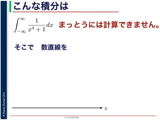 2015年度秋学期 
A.Asano,KansaiUniv.
こんな積分は
まっとうには計算できません。
そこで
積分
∞
−∞
1
x4 + 1
dx を求めることを考えます。そのために，
の
1
z4 + 1
の積分が，実軸上以外では r → 0 のとき 0 になる
上では |z| r であることを用います。
辺では
r+ri
r
1
z4 + 1
dz
r+ri
r
1
|z|4 + 1
d|z|
r
0
1
r4 + 1
dy =
r
r4 + 1
∞
1 π
x
数直線を
 