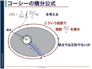 2015年度秋学期 
A.Asano,KansaiUniv.
コーシーの積分公式
f(z) =
2πi C ζ − z
dζ (5)
に z = 0 のとき，C を原点を囲み正の方向に一周する閉曲線として
f(0) =
1
2πi C
f(ζ)
ζ
dζ (6)
数 f の点 z での値は，z を囲む閉曲線上の値だけで決まってしまうこ
軟らかい板を，ぐにゃぐにゃとどこにも折り目がなく曲げたようなも
の値が周囲での値によって決まってしまう，というのは，それほど不
1 のような，原点を囲む閉曲線 C とその内側で原点を囲む半径 r の円
を考えます。関数
f(ζ)
ζ
は原点で正則ではありませんが，P から C を正
きに１周→ QP という経路を考えると，この経路は閉曲線で，その内
て，コーシーの積分定理により
Q
f(ζ) f(ζ) P
f(ζ)
を考える
O
C
Cr
P
Q
図 1: コーシーの積分公式
原点
こういう経路で
原点では正則でないが
を積分
シーの積分公式は，領域 D で正則な関数 f の点 z における値 f(z) が，
周する閉曲線 C に沿った積分を使って
f(z) =
1
2πi C
f(ζ)
ζ − z
dζ
れるというものです。とくに z = 0 のとき，C を原点を囲み正の方向に
f(0) =
1
2πi C
f(ζ)
ζ
dζ
ます。この公式は，正則関数 f の点 z での値は，z を囲む閉曲線上の値
しています。正則関数を「軟らかい板を，ぐにゃぐにゃとどこにも折り
考えれば，ある点での関数の値が周囲での値によって決まってしまう，
はありません。
式の意味を考えるため，図 1 のような，原点を囲む閉曲線 C とその内側
れに両者を結ぶ線分 PQ を考えます。関数
f(ζ)
ζ
は原点で正則ではあり
に１周→ PQ → C を逆向きに１周→ QP という経路を考えると，この
関数
 
