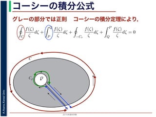 2015年度秋学期 
A.Asano,KansaiUniv.
コーシーの積分公式
O
C
Cr
P
Q
グレーの部分では正則 コーシーの積分定理により，
両者を結ぶ線分 PQ を考えます。関数
ζ
は原点で正則ではありませんが，P か
周→ PQ → Cr を逆向きに１周→ QP という経路を考えると，この経路は閉曲線
ζ)
は正則です。よって，コーシーの積分定理により
C
f(ζ)
ζ
dζ +
Q
P
f(ζ)
ζ
dζ +
−Cr
f(ζ)
ζ
dζ +
P
Q
f(ζ)
ζ
dζ = 0
の積分と Q → P の積分は打ち消し合い，−Cr（Cr の負の方向）に沿った積分は
に沿った積分 となるので，
C
f(ζ)
ζ
dζ =
Cr
f(ζ)
ζ
dζ
。r → 0 のとき，上式の右辺は
Cr
f(0)
ζ
dζ に収束し 1，前節で説明した
1
z
の積分
Cr
f(0)
ζ
dζ = f(0)
Cr
1
ζ
dζ = 2πif(0)
するのかは，参考文献を参照してください。
数学（解析）（2014 年度春学期） 第１４回 (2015. 1. 8) http://racco.mikeneko.jp
 