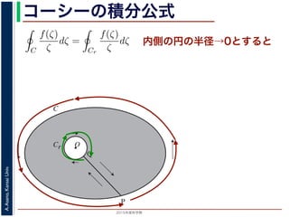 2015年度秋学期 
A.Asano,KansaiUniv.
コーシーの積分公式
O
C
Cr
P
Q
内側の円の半径→0とすると
積分は打ち消し合い，−Cr（Cr の負の方向）に沿った積分は (−1) × C
ので，
C
f(ζ)
ζ
dζ =
Cr
f(ζ)
ζ
dζ (8
式の右辺は
Cr
f(0)
ζ
dζ に収束し 1，前節で説明した
1
z
の積分を使うと
Cr
f(0)
ζ
dζ = f(0)
Cr
1
ζ
dζ = 2πif(0) (9
照してください。
学期） 第１４回 (2015. 1. 8) http://racco.mikeneko.jp/  2/7 ページ
 