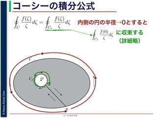 2015年度秋学期 
A.Asano,KansaiUniv.
コーシーの積分公式
O
C
Cr
P
Q
内側の円の半径→0とすると
積分は打ち消し合い，−Cr（Cr の負の方向）に沿った積分は (−1) × C
ので，
C
f(ζ)
ζ
dζ =
Cr
f(ζ)
ζ
dζ (8
式の右辺は
Cr
f(0)
ζ
dζ に収束し 1，前節で説明した
1
z
の積分を使うと
Cr
f(0)
ζ
dζ = f(0)
Cr
1
ζ
dζ = 2πif(0) (9
照してください。
学期） 第１４回 (2015. 1. 8) http://racco.mikeneko.jp/  2/7 ページ
で，P → Q の積分と Q → P の積分は打ち消し合い，−Cr（Cr の負の方向）に
の正の方向に沿った積分 となるので，
C
f(ζ)
ζ
dζ =
Cr
f(ζ)
ζ
dζ
となります。r → 0 のとき，上式の右辺は
Cr
f(0)
ζ
dζ に収束し 1，前節で説明
Cr
f(0)
ζ
dζ = f(0)
Cr
1
ζ
dζ = 2πif(0)
1
なぜ収束するのかは，参考文献を参照してください。
浅野 晃／応用数学（解析）（2014 年度春学期） 第１４回 (2015. 1. 8) http://r
に収束する
（詳細略）
 