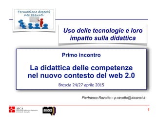 Primo incontro
La didattica delle competenze
nel nuovo contesto del web 2.0
Brescia 24/27 aprile 2015
Pierfranco Ravotto – p.ravotto@aicanet.it
Uso delle tecnologie e loro
impatto sulla didattica
1
 