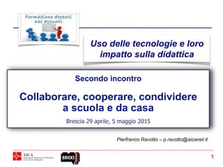 Secondo incontro
Collaborare, cooperare, condividere
a scuola e da casa
Brescia 29 aprile, 5 maggio 2015
Pierfranco Ravotto – p.ravotto@aicanet.it
Uso delle tecnologie e loro
impatto sulla didattica
1
 