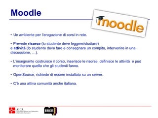 Moodle
• Un ambiente per l’erogazione di corsi in rete.
• Prevede risorse (lo studente deve leggere/studiare)
e attività (lo studente deve fare e consegnare un compito, intervenire in una
discussione, …).
• L’insegnante costruisce il corso, inserisce le risorse, definisce le attività e può
monitorare quello che gli studenti fanno.
• OpenSource, richiede di essere installato su un server.
• C’è una attiva comunità anche italiana.
 