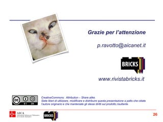 Grazie per l’attenzione
p.ravotto@aicanet.it
CreativeCommons: Attribution – Share alike.
Siete liberi di utilizzare, modificare e distribuire questa presentazione a patto che citiate
l’autore originario e che manteniate gli stessi diritti sul prodotto risultante.
www.rivistabricks.it
26
 
