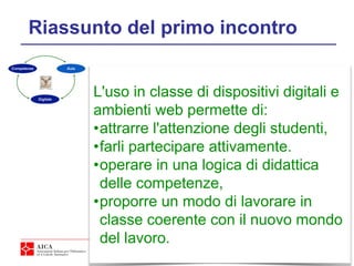 4
Riassunto del primo incontro
L'uso in classe di dispositivi digitali e
ambienti web permette di:
•attrarre l'attenzione degli studenti,
•farli partecipare attivamente.
•operare in una logica di didattica
delle competenze,
•proporre un modo di lavorare in
classe coerente con il nuovo mondo
del lavoro.
 
