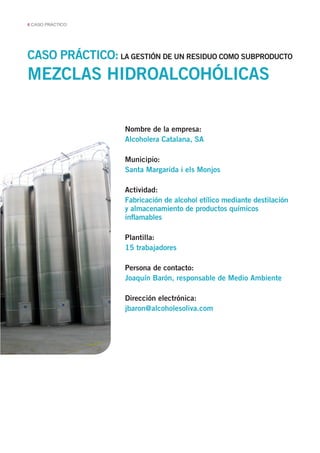 6 CASO PRÁCTICO
CASO PRÁCTICO: LA GESTIÓN DE UN RESIDUO COMO SUBPRODUCTO
Nombre de la empresa:
Alcoholera Catalana, SA
Municipio:
Santa Margarida i els Monjos
Actividad:
Fabricación de alcohol etílico mediante destilación
y almacenamiento de productos químicos
inflamables
Plantilla:
15 trabajadores
Persona de contacto:
Joaquín Barón, responsable de Medio Ambiente
Dirección electrónica:
jbaron@alcoholesoliva.com
MEZCLAS HIDROALCOHÓLICAS
 