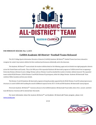 FOR IMMEDIATE RELEASE: Nov. 5, 2015
CoSIDA Academic All-District™ Football Teams Released
The 2015 College Sports Information Directors of America (CoSIDA) Academic All-District™ Football Teams have been released to
recognize the nation’s top student-athletes for their combined performances athletically and in the classroom.
The Academic All-District™ teams include the student-athletes listed on the following pages and are divided into eight geographic districts
across the United States and Canada. This is the fifth year of the expanded AcademicAll-America® program as CoSIDA moved from recognizing a
University Division (Division I) and a College Division (allnon-Division I) and has doubled the number of scholar-athletes honored. The expanded
teams include NCAA Division I, NCAA Division II and NCAA Division III participants, while the College Division Academic All-America® Team
combines NAIA, Canadian and two-year schools.
The Division II and III Academic All-America® program is being financially supported by the NCAA Division II and III national governance
structures, to assist CoSIDA with handling the awards fulfillment aspects for the 2015-16 DII and DIII Academic All-America® teams program.
First-team Academic All-District™ honorees advance to the CoSIDA Academic All-America® Team ballot, where first-, second- and third-
team All-America honorees will be selected later this month.
For more information about the Academic All-District™ and Academic All-America® Teams program, please visit
www.cosida.com.
# # #
P
P
r
e
s
s
R
e
l
e
a
s
e
C
o
 
